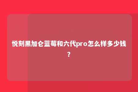 悦刻黑加仑蓝莓和六代pro怎么样多少钱？