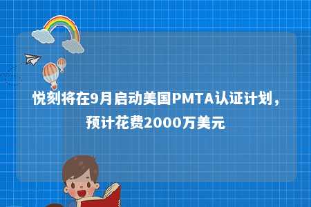 悦刻将在9月启动美国PMTA认证计划，预计花费2000万美元